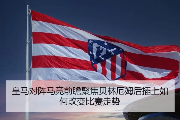 皇马对阵马竞前瞻聚焦贝林厄姆后插上如何改变比赛走势