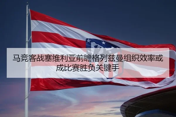 马竞客战塞维利亚前瞻格列兹曼组织效率或成比赛胜负关键手
