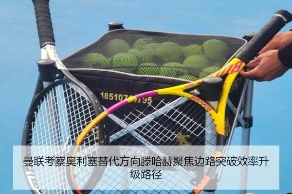 曼联考察奥利塞替代方向滕哈赫聚焦边路突破效率升级路径